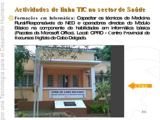 Actividades de linha TIC no sector de Saúde Formações em Informática : Capacitar os técnicos de Medicina Rural/Responsáveis do NED e operadores directos do Módulo Básico na componente de habilidades em informática básica (Pacotes da Microsoft Office). Local: CPRD -  C entro  P rovincial de  R ecursos  D igitais de Cabo Delgado. CPRD 