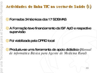 Actividades de linha TIC no sector de Saúde (1) Formados 34 técnicos dos 17 SDSMAS A Formação teve financiamento da ISF ApD e respectiva supervisão Foi viabilizada pela CPRD local Produziu-se uma ferramenta de apoio didáctico ( Manual de informática Básica para Agente de Medicina Rural) 