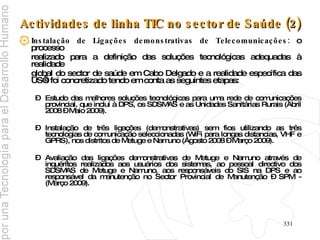 Actividades de linha TIC no sector de Saúde (2) Instalação de Ligações demonstrativas de Telecomunicações:  o processo  realizado para a definição das soluções tecnológicas adequadas à realidade  global do sector de saúde em Cabo Delgado e a realidade específica das US’s foi concretizado tendo em conta as seguintes etapas: Estudo das melhores soluções tecnológicas para uma rede de comunicações provincial, que inclui à DPS, os SDSMAS e as Unidades Sanitárias Rurais (Abril 2008 – Maio 2009). Instalação de três ligações (demonstrativas) sem fios utilizando as três tecnologias de comunicação seleccionadas (WiFi para longas distancias, VHF e GPRS), nos distritos de Metuge e Namuno (Agosto 2008 – Março 2009). Avaliação das ligações demonstrativas de Metuge e Namuno através de inquéritos realizados aos usuários dos sistemas, ao pessoal directivo dos SDSMAS de Metuge e Namuno, aos responsáveis do SIS na DPS e ao responsável da manutenção no Sector Provincial de Manutenção – SPM - (Março 2009).   