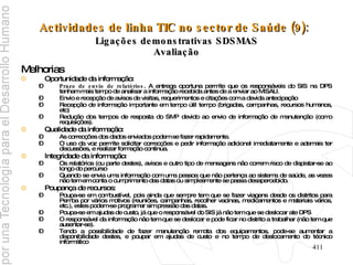 Actividades de linha TIC no sector de Saúde (9):   Ligações demonstrativas SDSMAS Avaliação Melhorias Oportunidade da informação:  Prazo de envio de relatórios . A entrega oportuna permite que os responsáveis do SIS na DPS tenham mais tempo de analisar a informação recebida antes de a enviar ao MISAU. Envio e recepção de avisos de visitas, requerimentos e citações com a devida antecipação  Recepção de informação importante em tempo útil tempo (brigadas, campanhas, recursos humanos, etc) Redução dos tempos de resposta do SMP devido ao envio de informação de manutenção (como requisições). Qualidade da informação:  As correcções dos dados enviados podem se fazer rapidamente.  O uso da voz permite solicitar correcções e pedir informação adicional imediatamente e ademais ter discussões, e realizar formação continua. Integridade da informação:  Os relatórios (ou parte destes), avisos e outro tipo de mensagens não correm risco de dispistar-se ao longo do percurso Quando se envia uma informação com uma pessoa que não pertença ao sistema de saúde, as vezes não tem em conta o cumprimento das datas ou simplesmente se passa desapercebido. Poupança de recursos:  Poupa-se em combustível, pois ainda que sempre tem que se fazer viagens desde os distritos para Pemba por vários motivos (reuniões, campanhas, recolher vacinas, medicamentos e materiais vários, etc.), estes podem-se programar sim pressão das datas.  Poupa-se em ajudas de custo, já que o responsável do SIS já não tem que se deslocar ate DPS  O responsável da informação não tem que se deslocar e pode ficar no distrito a trabalhar (não tem que ausentar-se). Tendo a possibilidade de fazer manutenção remota dos equipamentos, pode-se aumentar a disponibilidade destes, e poupar em ajudas de custo e no tempo de deslocamento do técnico informático 
