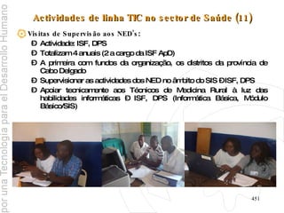 Actividades de linha TIC no sector de Saúde (11) Visitas de Supervisão aos NED’s :  Actividade: ISF, DPS Totalizam 4 anuais (2 a cargo da ISF ApD) A primeira com fundos da organização, os distritos da província de Cabo Delgado Supervisionar as actividades dos NED no âmbito do SIS – ISF, DPS Apoiar tecnicamente aos Técnicos de Medicina Rural à luz das habilidades informáticas – ISF, DPS (Informática Básica, Módulo Básico/SIS)  