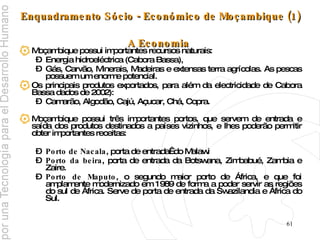 Enquadramento Sócio - Económico de Moçambique (1)  A Economia   Moçambique possui importantes recursos naturais: Energia hidroeléctrica (Cabora Bassa), Gás, Carvão, Minerais, Madeiras e extensas terra agrícolas. As pescas possuem um enorme potencial. Os principais produtos exportados, para além da electricidade de Cabora Bassa dados de 2002): Camarão, Algodão, Cajú, Açucar, Chá, Copra. Moçambique possui três importantes portos, que servem de entrada e saída dos produtos destinados a países vizinhos, e lhes poderão permitir obter importantes receitas: Porto de Nacala , porta de entrada  do Malawi Porto da beira , porta de entrada da Botswana, Zimbabué, Zambia e Zaire. Porto de Maputo , o segundo maior porto de África, e que foi amplamente modernizado em 1989 de forma a poder servir as regiões do sul de África. Serve de porta de entrada da Swazilandia e África do Sul. 
