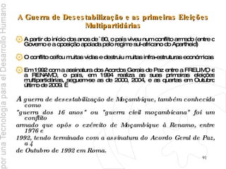 A Guerra de Desestabilização e as primeiras Eleições Multipartidárias A partir do início dos anos de `80, o país viveu num conflito armado (entre o Governo e a oposição apoiada pelo regime sul-africano do Apartheid) O conflito ceifou muitas vidas e destruiu muitas infra-estruturas económicas Em 1992 com a assinatura dos Acordos Gerais de Paz entre a FRELIMO e a RENAMO, o país, em 1994 realiza as suas primeiras eleições multipartidárias, seguem-se as de 2000, 2004, e as quartas em Outubro último de 2009.   A   guerra de desestabilização de Moçambique, também conhecida como  "guerra dos 16 anos" ou "guerra civil moçambicana" foi um conflito  armado que opôs o exército de Moçambique à Renamo, entre 1976 e  1992, tendo terminado com a assinatura do Acordo Geral de Paz, a 4  de Outubro de 1992 em Roma.   