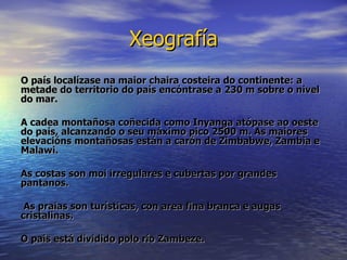 Xeografía O país localízase na maior chaira costeira do continente: a metade do territorio do país encóntrase a 230 m sobre o nivel do mar.  A cadea montañosa coñecida como Inyanga atópase ao oeste do país, alcanzando o seu máximo pico 2500 m. As maiores elevacións montañosas están a carón de Zimbabwe, Zambia e Malawi. As costas son moi irregulares e cubertas por grandes pantanos. As praias son turísticas, con area fina branca e augas cristalinas. O país está dividido polo río Zambeze. 