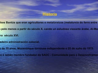 Historia A "prehistoria" de Mozambique está ligada á dos pobos Bantús que eran agricultores e metalúrxicos (metalurxia do ferro entre os séculos I a IV). A historia de Mozambique encóntrase documentada polo menos a partir do século X, cando un estudoso viaxante árabe, Al-Masudi describiu unha importante actividade comercial. A penetración portuguesa en Mozambique iníciase no  século XVI. Nos comezos do século XX constitúese nunha verdadeira administración colonial. Despois dunha guerra de liberación que durou preto de 10 anos, Mozambique tornouse independente o 25 de xuño do 1975. Ademais de membro da Unión Africana, Mozambique é tamén membro fundador da SADC - Comunidade para o Desenvolvemento da África Austral . 