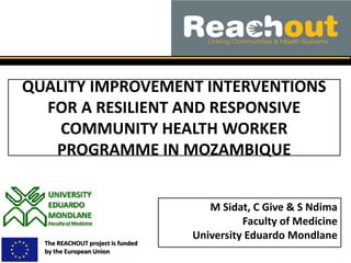 QUALITY IMPROVEMENT INTERVENTIONS
FOR A RESILIENT AND RESPONSIVE
COMMUNITY HEALTH WORKER
PROGRAMME IN MOZAMBIQUE
The REACHOUT project is funded
by the European Union
M Sidat, C Give & S Ndima
Faculty of Medicine
University Eduardo Mondlane
 