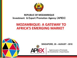 REPUBLIC OF MOZAMBIQUE
Investment & Export Promotion Agency (APIEX)
MOZAMBIQUE: A GATEWAY TO
AFRICA’S EMERGING MARKET
SINGAPORE, 29 – AUGUST - 2018
 