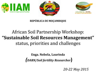 REPÚBLICA DE MOÇAMBIQUE
African Soil Partnership Workshop:
“Sustainable Soil Resources Management”
status, priorities and challenges
Enga. Nobela, Laurinda
(DARN/Soil fertility Researcher)
20-22 May 2015
 