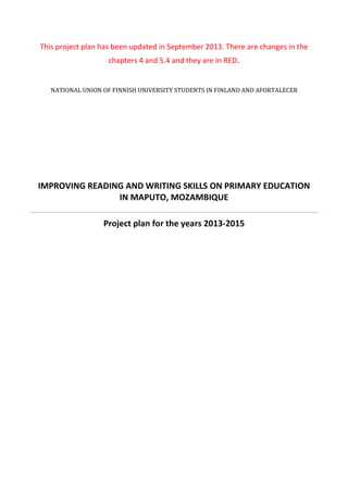 This project plan has been updated in September 2013. There are changes in the
chapters 4 and 5.4 and they are in RED.
NATIONAL UNION OF FINNISH UNIVERSITY STUDENTS IN FINLAND AND AFORTALECER
IMPROVING READING AND WRITING SKILLS ON PRIMARY EDUCATION
IN MAPUTO, MOZAMBIQUE
Project plan for the years 2013-2015
 