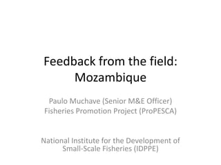 Feedback from the field:
Mozambique
Paulo Muchave (Senior M&E Officer)
Fisheries Promotion Project (ProPESCA)
National Institute for the Development of
Small-Scale Fisheries (IDPPE)
 