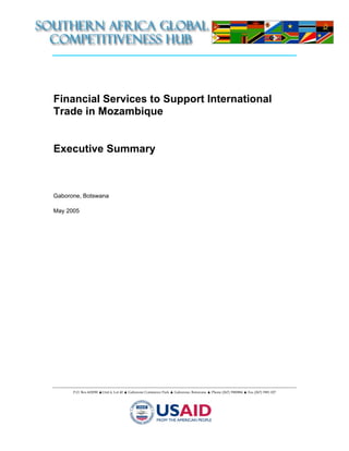 Financial Services to Support International
Trade in Mozambique


Executive Summary



Gaborone, Botswana

May 2005




      P.O. Box 602090 ▲Unit 4, Lot 40 ▲ Gaborone Commerce Park ▲ Gaborone, Botswana ▲ Phone (267) 3900884 ▲ Fax (267) 3901 027
 