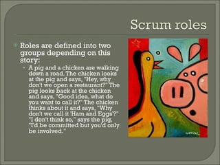 Roles are defined into two groups depending on this story: A pig and a chicken are walking down a road. The chicken looks at the pig and says, "Hey, why don't we open a restaurant?" The pig looks back at the chicken and says, "Good idea, what do you want to call it?" The chicken thinks about it and says, "Why don't we call it 'Ham and Eggs'?" "I don't think so," says the pig, "I'd be committed but you'd only be involved." 