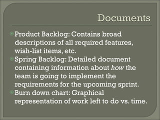 Product Backlog: Contains broad descriptions of all required features, wish-list items, etc. Spring Backlog: Detailed document containing information about  how  the team is going to implement the requirements for the upcoming sprint. Burn down chart: Graphical representation of work left to do vs. time.  