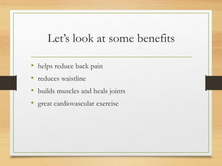 Let’s look at some benefits
• helps reduce back pain
• reduces waistline
• builds muscles and heals joints
• great cardiovascular exercise
 