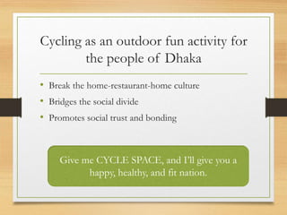 Cycling as an outdoor fun activity for
the people of Dhaka
• Break the home-restaurant-home culture
• Bridges the social divide
• Promotes social trust and bonding
Give me CYCLE SPACE, and I’ll give you a
happy, healthy, and fit nation.
 