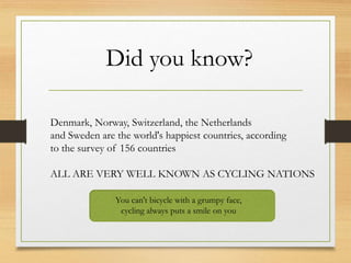 Did you know?
Denmark, Norway, Switzerland, the Netherlands
and Sweden are the world's happiest countries, according
to the survey of 156 countries
ALL ARE VERY WELL KNOWN AS CYCLING NATIONS
You can't bicycle with a grumpy face,
cycling always puts a smile on you
 
