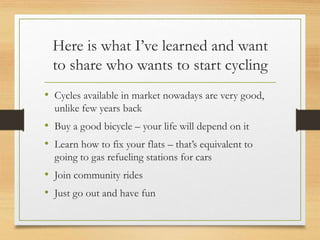 Here is what I’ve learned and want
to share who wants to start cycling
• Cycles available in market nowadays are very good,
unlike few years back
• Buy a good bicycle – your life will depend on it
• Learn how to fix your flats – that’s equivalent to
going to gas refueling stations for cars
• Join community rides
• Just go out and have fun
 