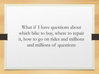 What if I have questions about
which bike to buy, where to repair
it, how to go on rides and millions
and millions of questions
 