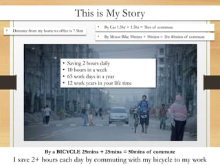 This is My Story
• Distance from my home to office is 7.5km
• By Car 1.5hr + 1.5hr = 3hrs of commute
• By Motor Bike 50mins + 50mins = 1hr 40mins of commute
By a BICYCLE 25mins + 25mins = 50mins of commute
I save 2+ hours each day by commuting with my bicycle to my work
• Saving 2 hours daily
• 10 hours in a week
• 65 work days in a year
• 12 work years in your life time
 