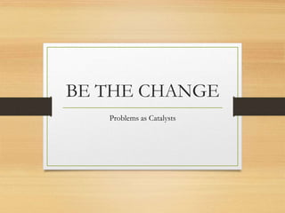 BE THE CHANGE
Problems as Catalysts
 
