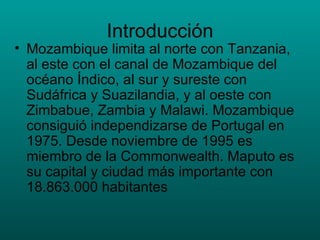 Introducción Mozambique limita al norte con Tanzania, al este con el canal de Mozambique del océano Índico, al sur y sureste con Sudáfrica y Suazilandia, y al oeste con Zimbabue, Zambia y Malawi. Mozambique consiguió independizarse de Portugal en 1975. Desde noviembre de 1995 es miembro de la Commonwealth. Maputo es su capital y ciudad más importante con 18.863.000 habitantes 
