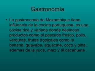 Gastronomía La gastronomía de Mozambique tiene influencia de la cocina portuguesa, es una cocina rica y variada donde destacan productos como el pescado fresco, pollo, verduras, frutas tropicales como la banana, guayaba, aguacate, coco y piña; además de la yuca, maíz y el cacahuete . 