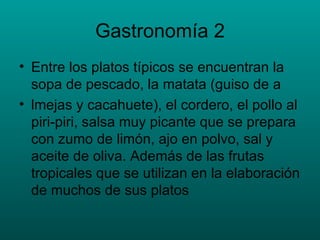 Gastronomía 2 Entre los platos típicos se encuentran la sopa de pescado, la   matata (guiso de a lmejas y cacahuete), el cordero, el pollo al piri-piri, salsa muy picante que se prepara con zumo de limón, ajo en polvo, sal y aceite de oliva. Además de las frutas tropicales que se utilizan en la elaboración de muchos de sus platos  