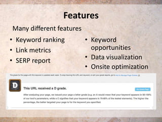 Features
Many different features

• Keyword ranking
• Link metrics
• SERP report

• Keyword
opportunities
• Data visualization
• Onsite optimization

 