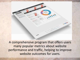 A comprehensive program that offers users
many popular metrics about website
performance and traffic, helping to improve
website outcomes for users.

 