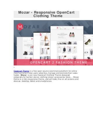 Mozar - Responsive OpenCart
Clothing Theme
Opencart Theme is a free open source ecommerce platform for online
merchant which help users advertise, manage and promote their sales
higher. Mozar is our new Opencart Clothing Theme designed
especially for fashion stores, clothing stores, accessories store,... Mozar
theme is a fully responsive theme, and will looks fine on all screens and
devices: desktop, tablet and smartphones.
 