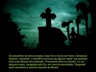 Era dezembro (inverno europeu), fazia frio e chovia em Viena. Constanze resolveu “vasculhar” o cemitério à procura de alguma “pista” que pudesse dizer onde Mozart fora enterrado. Procurando entre os túmulos, viu um pequeno corpo, congelado pelo frio, em cima da terra batida. Chegando perto reconhece o cachorro querido de Mozart. 