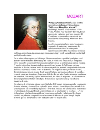 MOZART
Wolfgang Amadeus Mozart, cuyo nombre
completo era Johannes Chrysostomus
Wolfgangus Theophilus Mozart,[1]
(Salzburgo, Austria; 27 de enero de 1756 –
Viena, Austria; 5 de diciembre de 1791, fue un
compositor y pianista austriaco, maestro del
Clasicismo, considerado como uno de los
músicos más influyentes y destacados de la
historia.
La obra mozartiana abarca todos los géneros
musicales de su época y alcanza más de
seiscientas creaciones, en su mayoría
reconocidas como obras maestras de la música
sinfónica, concertante, de cámara, para piano, operística y coral, logrando una popularidad
y difusión universales.
En su niñez más temprana en Salzburgo, Mozart mostró una capacidad prodigiosa en el
dominio de instrumentos de teclado y del violín. Con tan solo cinco años ya componía
obras musicales y sus interpretaciones eran del aprecio de la aristocracia y realeza europea.
A los diecisiete años fue contratado como músico en la corte de Salzburgo, pero su
inquietud le llevó a viajar en busca de una mejor posición, siempre componiendo de forma
prolífica. Durante su visita a Viena en 1781 tras ser despedido de su puesto en la corte,
decidió instalarse en esta ciudad donde alcanzó la fama que mantuvo el resto de su vida, a
pesar de pasar por situaciones financieras difíciles. En sus años finales, compuso muchas de
sus sinfonías, conciertos y óperas más conocidas, así como su Réquiem. Las circunstancias
de su temprana muerte han sido objeto de numerosas especulaciones y elevada a la
categoría de mito.
En palabras de críticos de música como Nicholas Till, Mozart siempre aprendía vorazmente
de otros músicos y desarrolló un esplendor y una madurez de estilo que abarcó desde la luz
y la elegancia, a la oscuridad y la pasión —todo bien fundado por una visión de humanidad
«redimida por el arte, perdonada y reconciliada con la naturaleza y lo absoluto»—.[2]
Su
influencia en toda la música occidental posterior es profunda; Ludwig van Beethoven
escribió sus primeras composiciones a la sombra de Mozart, de quien Joseph Haydn
escribió que «la posteridad no verá tal talento otra vez en cien años
 