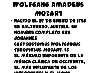 Wolfgang Amadeus Mozart Nacido el 27 de enero de 1756 en Salzburgo, Austria. Su nombre completo era Johannes Chrysostomus Wolfgangus Theophilus Mozart. Es el máximo exponente de la música clásica de occidente, el más influyente de los intérpretes y el ícono supremo del niño prodigio. 
