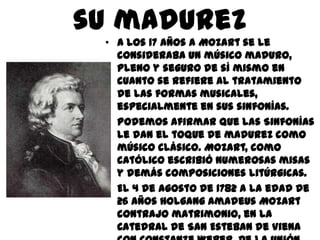 su madurezA los 17 años a Mozart se le consideraba un músico maduro, pleno y seguro de sí mismo en cuanto se refiere al tratamiento de las formas musicales, especialmente en sus sinfonías.Podemos afirmar que las Sinfonías le dan el toque de madurez como músico clásico. Mozart, como católico escribió numerosas misas y demás composiciones litúrgicas.El 4 de agosto de 1782 a la edad de 26 años Holgang Amadeus Mozart contrajo matrimonio, en la Catedral de San Esteban de Viena con Constanze Weber. De la unión de este matrimonio concibieron seis hijos, los cuales solo dos llegaron a la adolescencia y únicamente el más pequeño heredo la vocación de la música como su padre. 