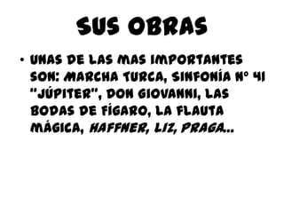 Sus obrasUnas de las mas importantes son: Marcha Turca, Sinfonía nº 41 “Júpiter”, Don Giovanni, Las bodas de Fígaro, La flauta mágica,Haffner, Liz,Praga…