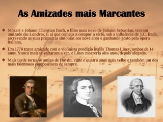 As Amizades mais Marcantes Mozart e Johann Christian Bach, o filho mais novo de Johann Sebastian, travam amizade em Londres. É aí que começa a compor a sério, sob a influência de J.C. Bach, escrevendo as suas primeiras sinfonias aos nove anos e ganhando gosto pela ópera italiana. Em 1770 trava amizade com o violinista prodígio inglês Thomas Liney, ambos de 14 anos. Nunca mais se voltaram a ver, e Liney morreria oito anos, depois afogado. Mais tarde torna-se amigo de Haydn, vinte e quatro anos mais velho e também um dos mais talentosos compositores de sempre. 