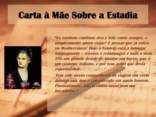 Carta à Mãe Sobre a Estadia “ Eu também continuo vivo e feliz como sempre, e simplesmente adoro viajar! E pensar que já estive no Mediterrâneo! Hoje o Vesúvio está a fumegar furiosamente – trovões e relâmpagos e tudo o mais. Tive um grande desejo de montar um burro, que é um costume italiano, e por isso achei que devia experimentar. Tem sido nosso companheiro de viagem um certo dominicano, que é considerado um santo homem. Pessoalmente, não acredito nisso nem um bocadinho.” 