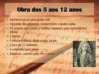 Obra dos 5 aos 12 anos Inúmeras peças para piano solo Algumas das primeiras composições a quatro mãos 18 sonatas para piano e violino, minuetes para instrumentos mistos 2 óperas 4 missas e outras obras corais sacras Cerca de 12 sinfonias 4 concertos para piano Inúmeras canções para voz e piano 
