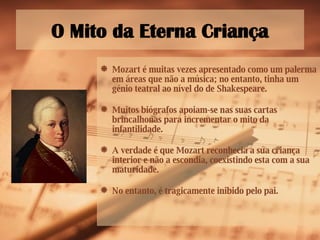 O Mito da Eterna Criança Mozart é muitas vezes apresentado como um palerma em áreas que não a música; no entanto, tinha um génio teatral ao nível do de Shakespeare. Muitos biógrafos apoiam-se nas suas cartas brincalhonas para incrementar o mito da infantilidade. A verdade é que Mozart reconhecia a sua criança interior e não a escondia, coexistindo esta com a sua maturidade. No entanto, é tragicamente inibido pelo pai.  