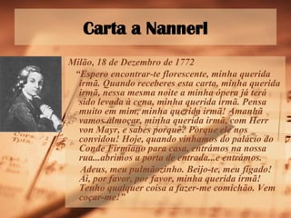 Carta a Nannerl Milão, 18 de Dezembro de 1772 “ Espero encontrar-te florescente, minha querida irmã. Quando receberes esta carta, minha querida irmã, nessa mesma noite a minha ópera já terá sido levada à cena, minha querida irmã. Pensa muito em mim, minha querida irmã! Amanhã vamos almoçar, minha querida irmã, com Herr von Mayr, e sabes porquê? Porque ele nos convidou! Hoje, quando vínhamos do palácio do Conde Firmiano para casa, entrámos na nossa rua...abrimos a porta de entrada...e entrámos.  Adeus, meu pulmãozinho. Beijo-te, meu fígado! Ai, por favor, por favor, minha querida irmã! Tenho qualquer coisa a fazer-me comichão. Vem coçar-me!” 
