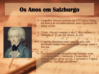Os Anos em Salzburgo Leopold e Mozart partem em 1773 para Viena, em busca de reconhecimento, mas regressam de mãos vazias. Triste, Mozart compõe a sua 1ª obra-prima, a Sinfonia nº 25 em Sol Menor, K.183. A escrita funciona como uma terapia, não perdendo tempo com auto-comiserações como o seu pai.  Amadeus era por natureza um lutador, e em 1774 havia feito 3 sinfonias, 2 concertos, 2 missas, várias obras sacras, 1 serenata e 1 ópera completa, “ La finta giardiniero ”. 