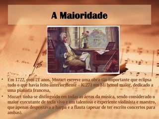 A Maioridade Em 1722, com 21 anos, Mozart escreve uma obra tão importante que eclipsa tudo o que havia feito anteriormente – K.271 em Mi bemol maior, dedicado a uma pianista francesa. Mozart tinha-se distinguido em todas as áreas da música, sendo considerado o maior executante de tecla vivo e um talentoso e experiente violinista e maestro, que apenas desprezava a harpa e a flauta (apesar de ter escrito concertos para ambas). 