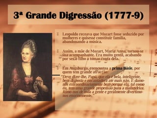3ª Grande Digressão (1777-9) Leopoldo receava que Mozart fosse seduzido por mulheres e quisesse constituir família, abandonando a música. Assim, a mãe de Mozart, Maria Anna, tornou-se sua acompanhante. Era muito gentil, acabando por ser o filho a tomar conta dela. Em Augsburgo, reencontra a  prima Bäsle , por quem tem grande atracção: “ Devo dizer-lhe, Papá, que ela é bela, inteligente, bem disposta e encantadora até mais não. E damo-nos extraordinariamente bem porque ela, tal como eu, tem uma grande propensão para a malandrice. Rimo-nos de toda a gente e geralmente divertimo-nos enormemente.” 