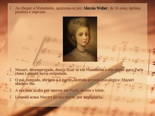 Ao chegar a Mannheim, apaixona-se por  Aloysia Weber , de 16 anos, óptima pianista e soprano. Mozart, desempregado, deseja fixar-se em Mannheim e não seguir para Paris como Leopold havia estipulado. O pai, zangado, obrigou-o a partir, fazendo pressão psicológica: Mozart obedece-lhe. A sua mãe acaba por morrer em Paris, doente e triste. Leopold acusa Mozart da sua morte, por negligência.  