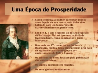 Uma Época de Prosperidade Como lembrava a mulher de Mozart muitos anos depois da sua morte, este tinha sido bafejado com um temperamento extraordinariamente persistente. Em 1784, o ano seguinte ao do seu regresso de Salzburgo, Mozart teve uma actividade transbordante, como compositor e como intérprete: Deu mais de 17 concertos só durante a Quaresma, muitos deles presenciados pela nata da sociedade austro-húngara e por embaixadores de toda a Europa. Os editores de Viena lutavam pela publicação das suas músicas. Os alunos acorriam em magotes. Os seus ganhos aumentavam.  