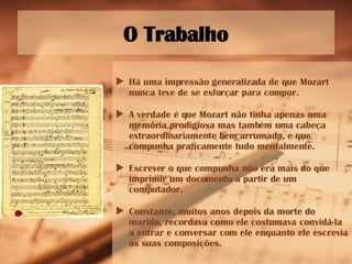 O Trabalho Há uma impressão generalizada de que Mozart nunca teve de se esforçar para compor. A verdade é que Mozart não tinha apenas uma memória prodigiosa mas também uma cabeça extraordinariamente bem arrumada, e que compunha praticamente tudo mentalmente. Escrever o que compunha não era mais do que imprimir um documento a partir de um computador. Constanze, muitos anos depois da morte do marido, recordava como ele costumava convidá-la a entrar e conversar com ele enquanto ele escrevia as suas composições. 