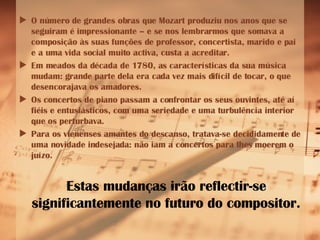 O número de grandes obras que Mozart produziu nos anos que se seguiram é impressionante – e se nos lembrarmos que somava a composição às suas funções de professor, concertista, marido e pai e a uma vida social muito activa, custa a acreditar. Em meados da década de 1780, as características da sua música  mudam: grande parte dela era cada vez mais difícil de tocar, o que desencorajava os amadores. Os concertos de piano passam a confrontar os seus ouvintes, até aí fiéis e entusiásticos, com uma seriedade e uma turbulência interior que os perturbava.  Para os vienenses amantes do descanso, tratava-se decididamente de uma novidade indesejada: não iam a concertos para lhes moerem o juízo.  Estas mudanças irão reflectir-se significantemente no futuro do compositor. 