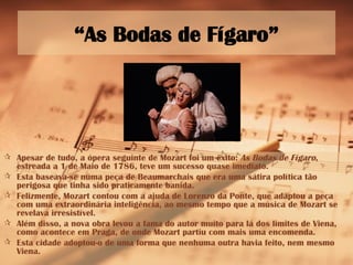 “ As Bodas de Fígaro” Apesar de tudo, a ópera seguinte de Mozart foi um êxito:  As Bodas de Fígaro , estreada a 1 de Maio de 1786, teve um sucesso quase imediato. Esta baseava-se numa peça de Beaumarchais que era uma sátira política tão perigosa que tinha sido praticamente banida. Felizmente, Mozart contou com a ajuda de Lorenzo da Ponte, que adaptou a peça com uma extraordinária inteligência, ao mesmo tempo que a música de Mozart se revelava irresistível. Além disso, a nova obra levou a fama do autor muito para lá dos limites de Viena, como acontece em Praga, de onde Mozart partiu com mais uma encomenda. Esta cidade adoptou-o de uma forma que nenhuma outra havia feito, nem mesmo Viena. 