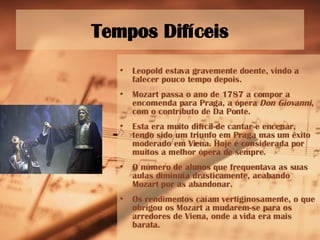 Tempos Difíceis Leopold estava gravemente doente, vindo a falecer pouco tempo depois.  Mozart passa o ano de 1787 a compor a encomenda para Praga, a ópera  Don Giovanni , com o contributo de Da Ponte.  Esta era muito difícil de cantar e encenar, tendo sido um triunfo em Praga mas um êxito moderado em Viena. Hoje é considerada por muitos a melhor ópera de sempre. O número de alunos que frequentava as suas aulas diminuía drasticamente, acabando Mozart por as abandonar.  Os rendimentos caíam vertiginosamente, o que obrigou os Mozart a mudarem-se para os arredores de Viena, onde a vida era mais barata. 
