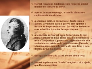 Mozart consegue finalmente um emprego oficial – músico de câmara da corte. Apesar do novo emprego, a família afunda-se rapidamente em dívidas. A situação política agravava-se, tendo sido a Áustria arrastada para a guerra que opunha a Rússia ao Império Otomano. Os teatros fecharam e os subsídios às artes desapareceram. A tendência de Mozart para gastar mais do que podia somada ao novo rumo dos acontecimentos leva o compositor a passar de celebridade da alta sociedade ao estatuto de pobreza envergonhada, situação agravada pela morte de uma filha e pela doença grave da mulher. Dos quatro filhos do casal, só um ainda vivia. Mozart suplica a um “irmão” maçónico rico ajuda, que lhe é concedida.  